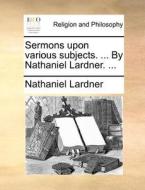 Sermons Upon Various Subjects. ... By Nathaniel Lardner. ... di Nathaniel Lardner edito da Gale Ecco, Print Editions