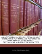 An Act To Provide For The Establishment Of Strategic Planning And Performance Measurement In The Federal Government, And For Other Purposes. edito da Bibliogov