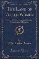 The Land Of Veiled Women di John Foster Fraser edito da Forgotten Books