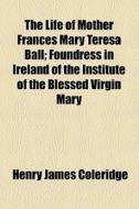 The Life Of Mother Frances Mary Teresa Ball; Foundress In Ireland Of The Institute Of The Blessed Virgin Mary di Henry James Coleridge edito da General Books Llc