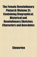 The Female Revolutionary Plutarch (volume 3); Containing Biographical, Historical And Revolutionary Sketches, Characters And Anecdotes di Stewarton edito da General Books Llc