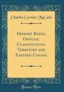 Freight Rates, Official Classification Territory and Eastern Canada (Classic Reprint) di Charles Curtice McCain edito da Forgotten Books
