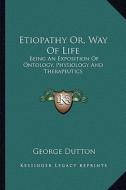 Etiopathy Or, Way of Life: Being an Exposition of Ontology, Physiology and Therapeutics di George Dutton edito da Kessinger Publishing
