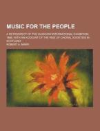 Music For The People; A Retrospect Of The Glasgow International Exhibition, 1888, With An Account Of The Rise Of Choral Societies In Scotland di Robert a Marr edito da Theclassics.us