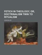 Fetich in Theology, Or, Doctrinalism Twin to Ritualism di John Miller edito da Rarebooksclub.com