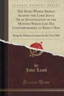 The Seven Words Spoken Against The Lord Jesus; Or An Investigation Of The Motives Which Led His Contemporaries To Reject Him di John Lamb edito da Forgotten Books