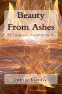 Beauty from Ashes: Fire, Tragedy, Pain, Triumph, Healing, Love. di Miss Jamie M. Gandy edito da Createspace