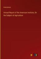 Annual Report of the American Institute, On the Subject of Agriculture di Anonymous edito da Outlook Verlag