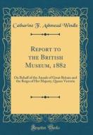 Report to the British Museum, 1882: On Behalf of the Annals of Great Britain and the Reign of Her Majesty, Queen Victoria (Classic Reprint) di Catharine F. Ashmead Windle edito da Forgotten Books