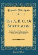 The A. B. C. of Spiritualism: One Hundred of the Questions Most Commonly Asked about Spiritualism, Answered Tersely and Plainly (Classic Reprint) di Benjamin Fish Austin edito da Forgotten Books
