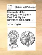 Elements Of The Philosophy Of History. Part First. By The Reverend Mr. Logan, di John Logan edito da Gale Ecco, Print Editions
