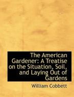 The American Gardener: A Treatise on the Situation, Soil, and Laying Out of Gardens di William Cobbett edito da BiblioLife