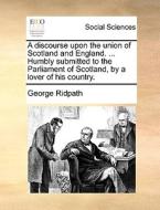 A Discourse Upon The Union Of Scotland And England. ... Humbly Submitted To The Parliament Of Scotland, By A Lover Of His Country di George Ridpath edito da Gale Ecco, Print Editions