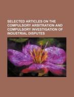 Selected Articles on the Compulsory Arbitration and Compulsory Investigation of Industrial Disputes di Books Group edito da Rarebooksclub.com