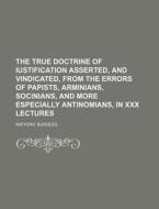 The True Doctrine of Iustification Asserted, and Vindicated, from the Errors of Papists, Arminians, Socinians, and More Especially Antinomians, in XXX di Anthony Burgess edito da Rarebooksclub.com