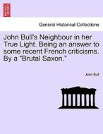 John Bull's Neighbour in her True Light. Being an answer to some recent French criticisms. By a "Brutal Saxon." di John Bull edito da British Library, Historical Print Editions