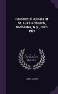Centennial Annals Of St. Luke's Church, Rochester, N.y., 1817-1917 di Henry Anstice edito da Palala Press