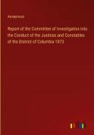 Report of the Committee of Investigation into the Conduct of the Justices and Constables of the District of Columbia 1873 di Anonymous edito da Outlook Verlag