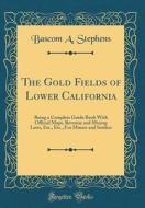 The Gold Fields of Lower California: Being a Complete Guide Book with Official Maps, Revenue and Mining Laws, Etc., Etc., for Miners and Settlers (Cla di Bascom A. Stephens edito da Forgotten Books