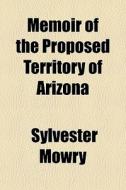 Memoir Of The Proposed Territory Of Arizona di Sylvester Mowry edito da General Books Llc