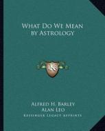 What Do We Mean by Astrology di Alfred H. Barley, Alan Leo edito da Kessinger Publishing