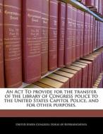 An Act To Provide For The Transfer Of The Library Of Congress Police To The United States Capitol Police, And For Other Purposes. edito da Bibliogov
