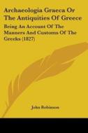 Archaeologia Graeca Or The Antiquities Of Greece: Being An Account Of The Manners And Customs Of The Greeks (1827) di John Robinson edito da Kessinger Publishing, Llc