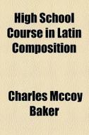High School Course In Latin Composition di Charles McCoy Baker edito da General Books Llc