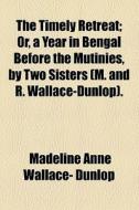 The Timely Retreat; Or, A Year In Bengal Before The Mutinies, By Two Sisters (m. And R. Wallace-dunlop) Or, A Year In Bengal Before The Mutinies, By T di Madeline Anne Wallace- Dunlop edito da General Books Llc