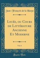Lycee, Ou Cours de Litterature Ancienne Et Moderne, Vol. 6 (Classic Reprint) di Jean-Francois De La Harpe edito da Forgotten Books