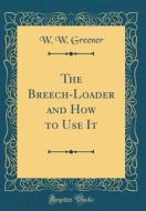 The Breech-Loader and How to Use It (Classic Reprint) di W. W. Greener edito da Forgotten Books