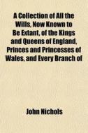 A Collection Of All The Wills, Now Known To Be Extant, Of The Kings And Queens Of England, Princes And Princesses Of Wales, And Every Branch Of di John Nichols edito da General Books Llc