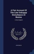 A Fair Account Of The Late Unhappy Disturbance At Boston di Anonymous edito da Sagwan Press