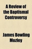 A Review Of The Baptismal Controversy di James Bowling Mozley edito da General Books Llc