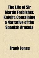 The Life Of Sir Martin Frobisher, Knight; Containing A Narrative Of The Spanish Armada di Frank Jones edito da General Books Llc