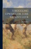 Struggling Upward, or, Luke Larkin's Luck di Horatio Alger edito da LEGARE STREET PR