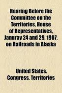 Hearing Before The Committee On The Territories, House Of Representatives, Januray 24 And 29, 1907, On Railroads In Alaska di United States Congress Territories edito da General Books Llc