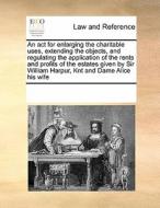 An Act For Enlarging The Charitable Uses, Extending The Objects, And Regulating The Application Of The Rents And Profits Of The Estates Given By Sir W di Multiple Contributors edito da Gale Ecco, Print Editions