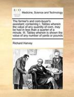 The Farmer's And Corn-buyer's Assistant; Containing I. Tables Wherein The Value Of Any Quantity Of Corn, May Be Had In Less Than A Quarter Of A Minute di Richard Harvey edito da Gale Ecco, Print Editions