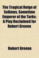 The Tragical Reign Of Selimus, Sometime di Robert Greene edito da General Books