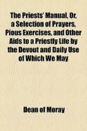 The Priests' Manual, Or, A Selection Of Prayers, Pious Exercises, And Other Aids To A Priestly Life By The Devout And Daily Use Of Which We May di Dean Of Moray edito da General Books Llc
