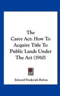 The Carey ACT: How to Acquire Title to Public Lands Under the ACT (1910) di Edward Frederick Bohm edito da Kessinger Publishing