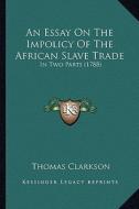 An Essay on the Impolicy of the African Slave Trade: In Two Parts (1788) di Thomas Clarkson edito da Kessinger Publishing