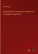 Annual Report of the American Institute, On the Subject of Agriculture di Anonymous edito da Outlook Verlag