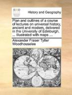 Plan And Outlines Of A Course Of Lectures On Universal History, Ancient And Modern, Delivered In The University Of Edinburgh, ... Illustrated With Map di Alexander Fraser Tytler Woodhouselee edito da Gale Ecco, Print Editions