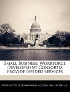 Small Business: Workforce Development Consortia Provide Needed Services edito da Bibliogov