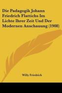 Die Padagogik Johann Friedrich Flattichs Im Lichte Ihrer Zeit Und Der Modernen Anschauung (1908) di Willy Friedrich edito da Kessinger Publishing