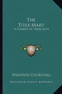 The Title-Mart: A Comedy in Three Acts di Winston S. Churchill edito da Kessinger Publishing