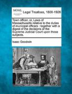 Town Officer, Or, Laws Of Massachusetts Relative To The Duties Of Municipal Officers : Together With A Digest Of The Decisions Of The Supreme Judicial di Isaac Goodwin edito da Gale, Making Of Modern Law