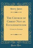 The Church of Christ Not an Ecclesiasticism: A Letter to a Sectarian (Classic Reprint) di Henry James edito da Forgotten Books